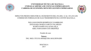 UNIVERSIDAD TÉCNICA DE MACHALA
UNIDAD ACADÉMICA DE CIENCIAS EMPRESARIALES
CARRERA DE ECONOMÍA MENCIÓN GESTIÓN EMPRESARIAL
IMPACTOS PRODUCIDOS POR EL INCREMENTO DEL IVA DEL 12 AL 14% EN LOS
COMERCIOS FORMALES DE ELECTRODOMÉSTICOS CANTÓN MACHALA
WILLIAM JOSEPH RODRÍGUEZ ZAMBRANO
DAYANARA MARÍA GARCÍA VALAREZO
RUBÉN DARÍO SALAZAR AJILA
ABEL FERNANDO COX ORDOÑEZ
Estudio de caso
Tutora:
ING. MGS. SYLVIA MOSQUERA MALDONADO
MACHALA
2017
 