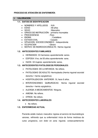 PROCESO DE ATENCIÓN DE ENFERMERÍA
I. VALORACION
1.1. DATOS DE IDENTIFICACION
 NOMBRES Y APELLIDOS : N.N
 EDAD : 68 años
 SEXO : Masculino
 GRADO DE INSTRUCCIÓN : primaria incompleta
 PROCEDENCIA : Perú
 IDIOMA : Castellano
 ESTADO CIVIL : Casado
 SITUACION SOCIOECONOMICO : Independiente
 OCUPACION : Obrero
 MOTIVO DE INGRESO/CONSULTA: Hernia inguinal.
1.2. ANTECEDENTES FAMILIARES
 HERMANOS: 03 hermanos aparentemente sanos.
 ESPOSA: Vivo, de 50 años aparentemente sana.
 HIJOS: 02 mujeres aparentemente sanos.
1.3. ANTECEDENTES PATOLOGICOS PERSONALES:
 PATOLOGIAS DE LA INFANCIA: No refiere.
 PATOLOGIAS DEADULTO: Hernioplastia (Hernia inguinal escrotal
derecha + hernia epigástrica).
 HOSPITALIZACION ANTERIOR: Si, hace 8 años.
 INTERVENCIONES QUIRURGICAS: Hernia inguinal escrotal
derecha + hernia epigástrica..
 ALERGIA A MEDICAMENTOS: Ninguna.
 AMENIA: No refiere.
 OTROS: No refiere.
1.4. ANTECEDENTES LABORALES
 No refiere.
1.5. ENFERMEDAD ACTUAL
Paciente adulto maduro masculino ingresa al servicio de traumatología
varones, refiriendo que su enfermedad inicia de forma insidiosa de
curso progresivo, con dolor en zona inguinal, consecuentemente
 