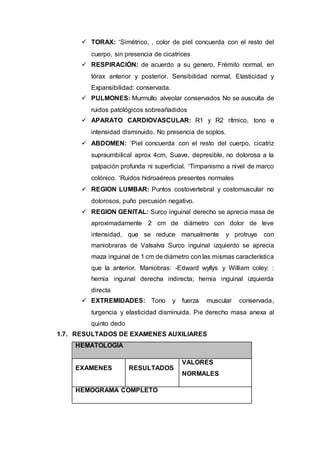  TORAX: Simétrico, , color de piel concuerda con el resto del
cuerpo, sin presencia de cicatrices
 RESPIRACIÓN: de acuerdo a su genero, Frémito normal, en
tórax anterior y posterior. Sensibilidad normal, Elasticidad y
Expansibilidad: conservada.
 PULMONES: Murmullo alveolar conservados No se ausculta de
ruidos patológicos sobreañadidos
 APARATO CARDIOVASCULAR: R1 y R2 rítmico, tono e
intensidad disminuido. No presencia de soplos.
 ABDOMEN: Piel concuerda con el resto del cuerpo, cicatriz
supraumbilical aprox 4cm, Suave, depresible, no dolorosa a la
palpación profunda ni superficial. Timpanismo a nivel de marco
colónico. Ruidos hidroaéreos presentes normales
 REGION LUMBAR: Puntos costovertebral y costomuscular no
dolorosos, puño percusión negativo.
 REGION GENITAL: Surco inguinal derecho se aprecia masa de
aproximadamente 2 cm de diámetro con dolor de leve
intensidad, que se reduce manualmente y protruye con
maniobraras de Valsalva Surco inguinal izquierdo se aprecia
maza inguinal de 1 cm de diámetro con las mismas característica
que la anterior. Maniobras: -Edward wyllys y William coley: :
hernia inguinal derecha indirecta; hernia inguinal izquierda
directa
 EXTREMIDADES: Tono y fuerza muscular conservada,
turgencia y elasticidad disminuida. Pie derecho masa anexa al
quinto dedo
1.7. RESULTADOS DE EXAMENES AUXILIARES
HEMATOLOGÍA
EXAMENES RESULTADOS
VALORES
NORMALES
HEMOGRAMA COMPLETO
 