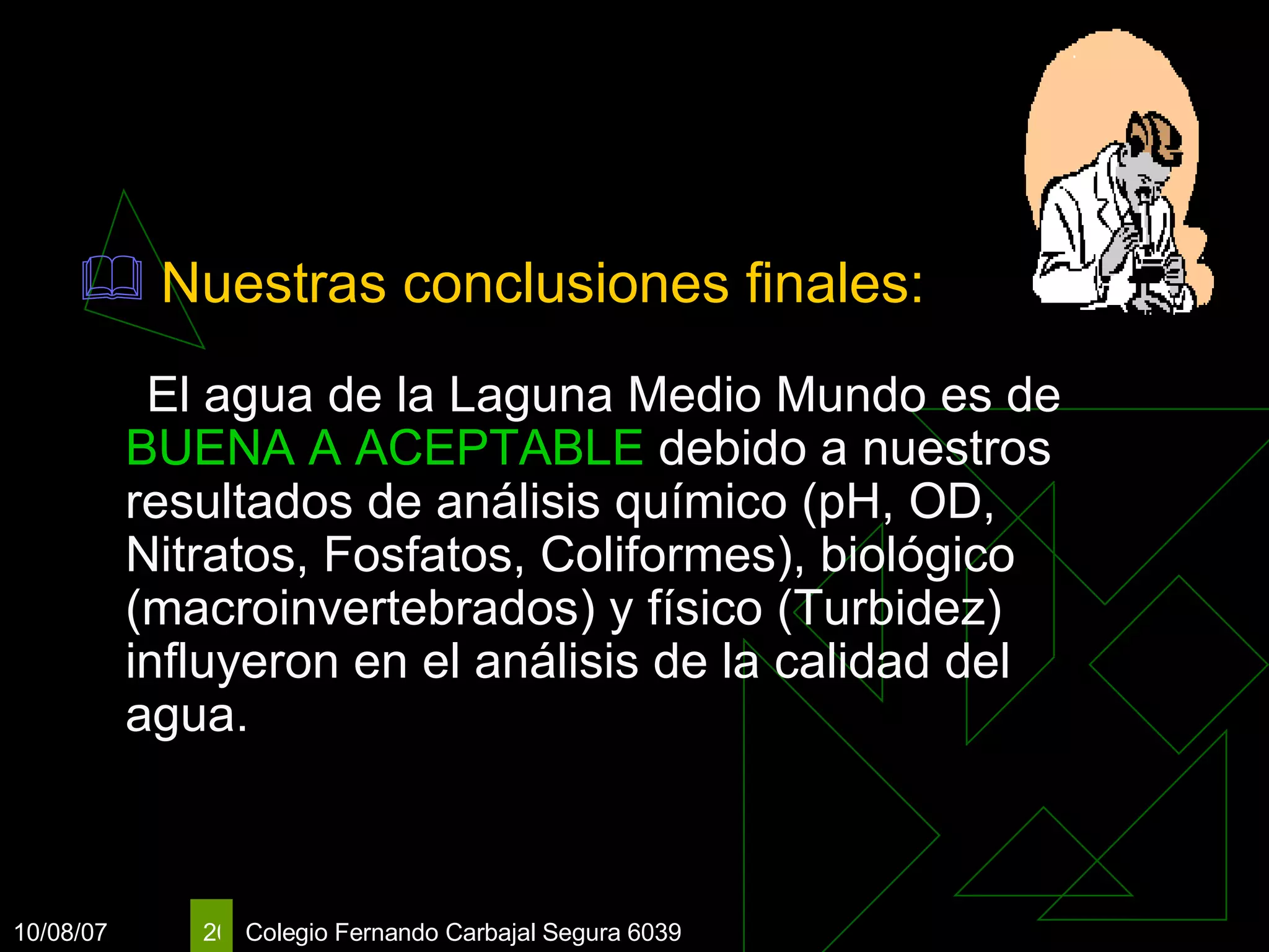 Nuestras conclusiones finales:   El agua de la Laguna Medio Mundo es de  BUENA A ACEPTABLE  debido a nuestros resultados de análisis químico (pH, OD, Nitratos, Fosfatos, Coliformes), biológico (macroinvertebrados) y físico (Turbidez) influyeron en el análisis de la calidad del agua. 