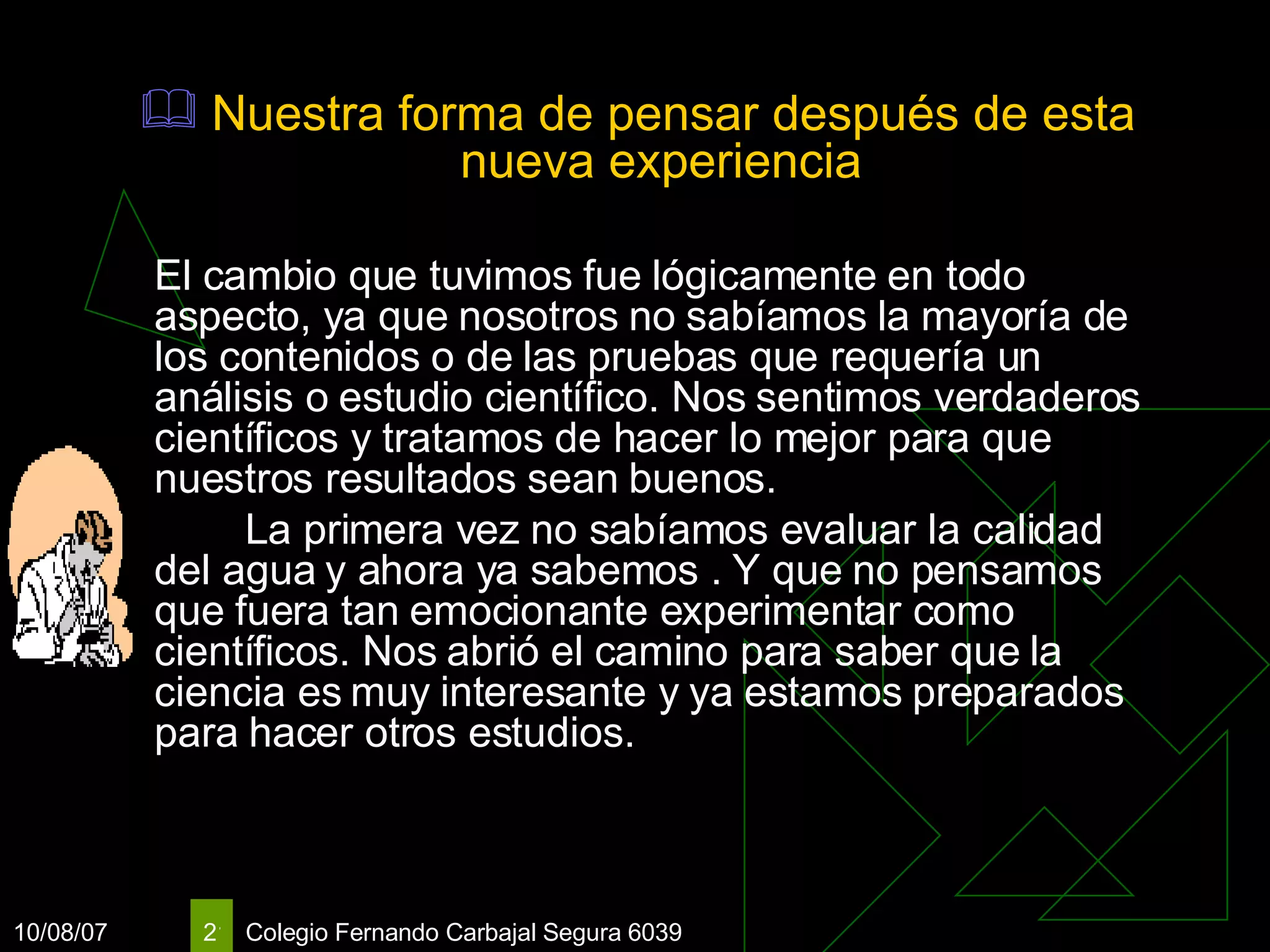Nuestra forma de pensar después de esta nueva experiencia El cambio que tuvimos fue lógicamente en todo aspecto, ya que nosotros no sabíamos la mayoría de los contenidos o de las pruebas que requería un análisis o estudio científico. Nos sentimos verdaderos científicos y tratamos de hacer lo mejor para que nuestros resultados sean buenos.   L a primera vez no sabíamos evaluar la calidad del agua y ahora ya sabemos .  Y que no pensamos que fuera tan emocionante experimentar como científicos. Nos abrió el camino para saber que la ciencia es muy interesante y ya estamos preparados para hacer otros estudios.   