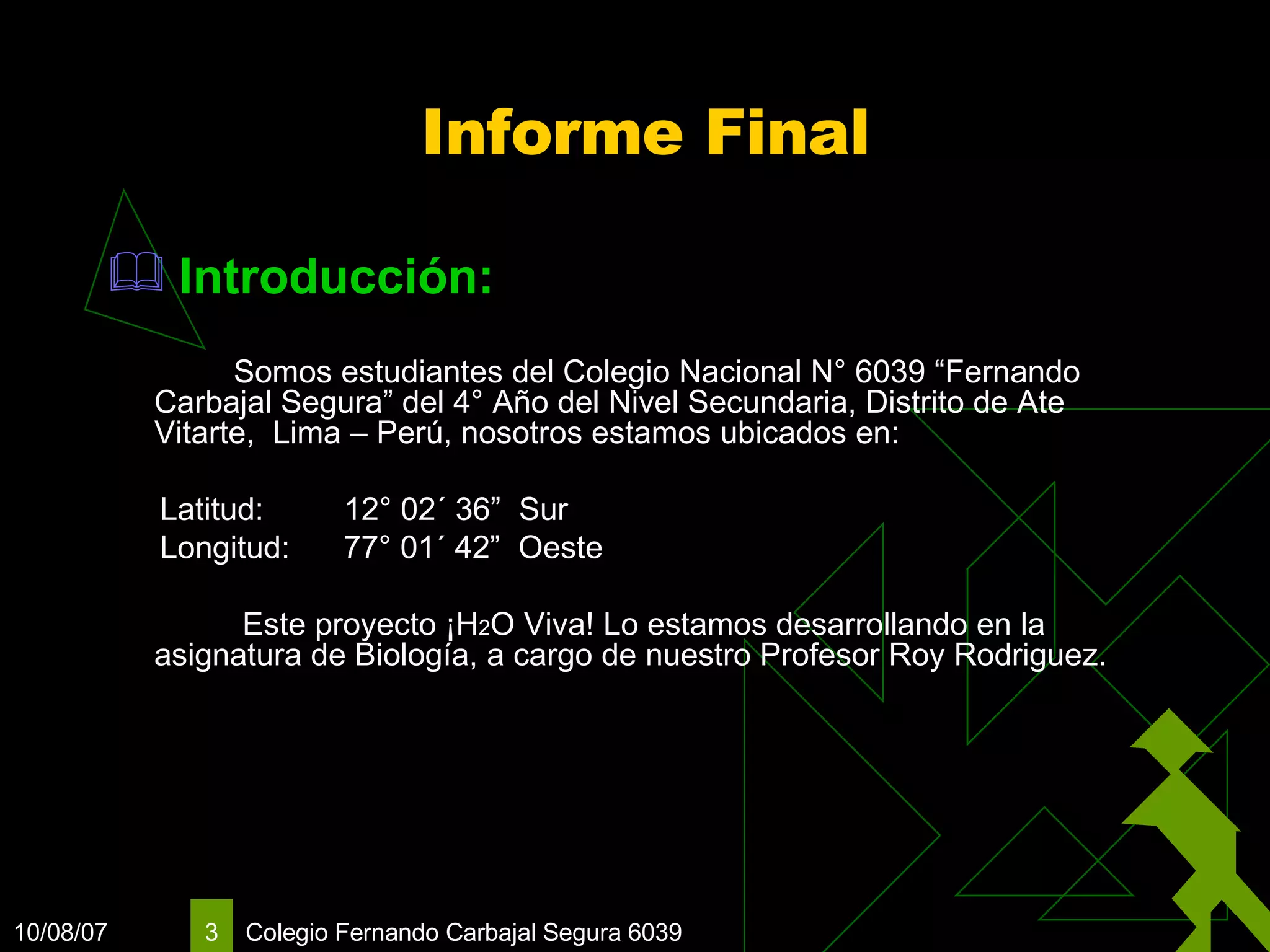 Informe Final Introducción:   Somos estudiantes del Colegio Nacional N° 6039 “Fernando Carbajal Segura” del 4° Año del Nivel Secundaria, Distrito de Ate Vitarte,  Lima – Perú, nosotros estamos ubicados en: Latitud:  12° 02´ 36”  Sur Longitud:  77° 01´ 42”  Oeste   Este proyecto ¡H 2 O Viva! Lo estamos desarrollando en la asignatura de Biología, a cargo de nuestro Profesor Roy Rodriguez. 