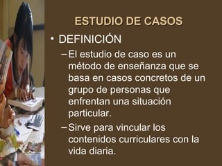 ESTUDIO DE CASOS DEFINICIÓN El estudio de caso es un método de enseñanza que se basa en casos concretos de un grupo de personas que enfrentan una situación particular. Sirve para vincular los contenidos curriculares con la vida diaria. 