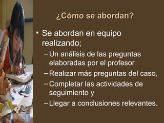 ¿Cómo se abordan? Se abordan en equipo realizando; Un análisis de las preguntas elaboradas por el profesor Realizar más preguntas del caso, Completar las actividades de seguimiento y  Llegar a conclusiones relevantes. 