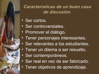 Características de un buen caso de discusión. Ser cortos.  Ser controversiales.  Promover el diálogo.  Tener personajes interesantes.  Ser relevantes a los estudiantes.  Tener un dilema a ser resuelto.  Ser contemporáneos.  Ser real en vez de ser fabricado.  Tener objetivos de aprendizaje. 