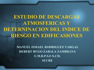 ESTUDIO DE DESCARGAS
      ATMOSFERICAS Y
DETERNINACION DEL INDICE DE
  RIESGO EN EDIFICASIONES

    MANUEL ISMAEL RODRIGUEZ VARGAS
     HEBERT HUGO ZABALA ZAMBRANA
             U.M.R.P.S.F.X.CH.
                 SUCRE
 