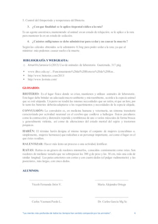 “Las mentes más profundas de todos los tiempos han sentido compasiónpor los animales”. 4
5. Control del fotoperíodo y temperatura del Bioterio.
3. ¿Con que finalidad se le aplico tíopental sódico a la rata?
Es un agente anestésico,manteniendo al animal en un estado de relajación; se le aplico a la rata
para mantener la en un estado de sedación.
4. ¿Cuántos miligramos se debe administrar para sedar y no causar la muerte?
Según los cálculos obtenidos se le administro 0.3mg para poder sedar a la rata; ya que al
ministrar más podemos causar sueño o la muerte.
BIBLIOGRAFÍA YWEBGRAFIA:
o AmarillisSaravia G(2013) Uso de animales de laboratorio. Guatemala, 317 pág.
 www.iibce.edu.uy/.../Funcionamiento%20del%20Bioterio%20de%20Roe..
 http://www.bioterios.com/2013/
 http://www.laviruta.com/
GLOSARIO:
BIOTERIO: Es el lugar físico donde se crían, mantienen y utilizan animales de laboratorio.
Este lugar debe brindar un adecuadomacro-ambiente y microambiente, acorde a la especie animal
que se esté alojando. Un perro no tendrá las mismas necesidades que un ratón, ni que un loro, por
lo tanto los bioterios deberán adaptarse a los requerimientos y necesidades de la especie alojada.
CONVULSIÓN: La convulsión es, en medicina humana y veterinaria, un síntoma transitorio
caracterizado por actividad neuronal en el cerebro que conlleva a hallazgos físicos peculiares
como la contracción y distensión repetida y temblorosa de uno o varios músculos de forma brusca
y generalmente violenta, así como de alteraciones del estado mental del sujeto y trastornos
psíquicos.
HARÉN: El término harén designa al mismo tiempo el conjunto de mujeres (concubinas o,
simplemente, mujeres hermosas) que rodeaban a un personaje importante, así como el lugar en el
que éstas residían.
RALENTIZAR: Hacer más lento un proceso o una actividad, lentificar.
RATAS: Rattus es un género de roedores miomorfos, conocidos comúnmente como ratas. Son
roedores de mediano tamaño que no sobrepasan los 300 g de peso y los 30 cm, más una cola de
similar longitud. Las patas anteriores son cortas y con cuatro dedos (el pulgar rudimentario) y las
posteriores, más largas, con cinco dedos.
ALUMNOS:
_____________________ _____________________
Yiceth Fernanda Jirón V. María Alejandra Ortega
_____________________ _____________________
Carlos Yasmani Pardo L. Dr. Carlos García Mg.Sc
 