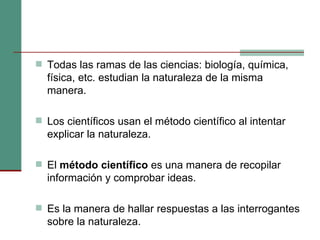 Todas las ramas de las ciencias: biología, química, física, etc. estudian la naturaleza de la misma manera. Los científicos usan el método científico al intentar explicar la naturaleza. El  método científico  es una manera de recopilar información y comprobar ideas. Es la manera de hallar respuestas a las interrogantes sobre la naturaleza. 