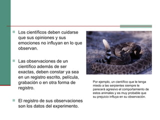 Los científicos deben cuidarse que sus opiniones y sus emociones no influyan en lo que observan. Las observaciones de un científico además de ser exactas, deben constar ya sea en un registro escrito, película, grabación o en otra forma de registro. El registro de sus observaciones son los datos del experimento. Por ejemplo, un científico que le tenga miedo a las serpientes siempre le parecerá agresivo el comportamiento de estos animales y es muy probable que su prejuicio influya en su observación.  