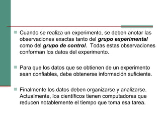 Cuando se realiza un experimento, se deben anotar las observaciones exactas tanto del  grupo experimental  como del  grupo de control .  Todas estas observaciones conforman los datos del experimento. Para que los datos que se obtienen de un experimento sean confiables, debe obtenerse información suficiente. Finalmente los datos deben organizarse y analizarse. Actualmente, los científicos tienen computadoras que reducen notablemente el tiempo que toma esa tarea. 