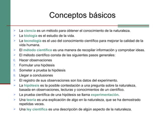 Conceptos básicos La  ciencia   es un método para obtener el conocimiento de la naturaleza. La  biología  es el estudio de la vida. La  tecnología   es el uso del conocimiento científico para mejorar la calidad de la vida humana.  El  método científico  es una manera de recopilar información y comprobar ideas. El método científico consta de las siguientes pasos generales:  Hacer observaciones Formular una hipótesis Someter a prueba la hipótesis Llegar a conclusiones El registro de sus observaciones son los datos del experimento. La  hipótesis   es la posible contestación a una pregunta sobre la naturaleza, basada en observaciones, lecturas y conocimientos de un científico. La prueba científica de una hipótesis se llama  experimentación . Una  teoría   es una explicación de algo en la naturaleza, que se ha demostrado repetidas veces.  Una  ley científica  es una descripción de algún aspecto de la naturaleza.   