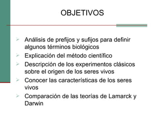 OBJETIVOS Análisis de prefijos y sufijos para definir algunos términos biológicos  Explicación del método científico Descripción de los experimentos clásicos sobre el origen de los seres vivos Conocer las características de los seres vivos Comparación de las teorías de Lamarck y Darwin 