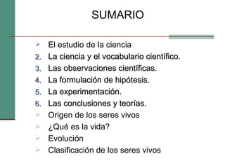 SUMARIO El estudio de la ciencia La ciencia y el vocabulario científico.  Las observaciones científicas.  La formulación de hipótesis.  La experimentación.  Las conclusiones y teorías. Origen de los seres vivos ¿Qué es la vida? Evolución Clasificación de los seres vivos 