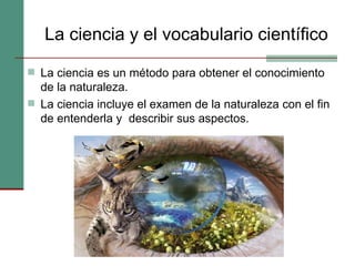 La ciencia y el vocabulario científico La ciencia es un método para obtener el conocimiento de la naturaleza.  La ciencia incluye el examen de la naturaleza con el fin de entenderla y  describir sus aspectos. 