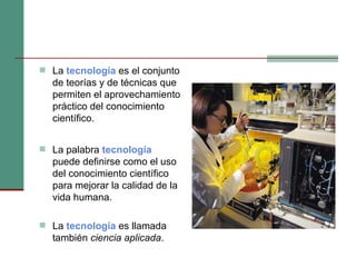 La  tecnología  es el conjunto de teorías y de técnicas que permiten el aprovechamiento práctico del conocimiento científico. La palabra  tecnología   puede definirse como el uso del conocimiento científico para mejorar la calidad de la vida humana. La  tecnología  es llamada también  ciencia aplicada . 