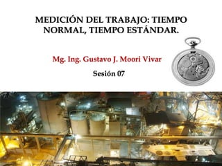 Mg. Ing. Gustavo J. Moori Vivar
MEDICIÓN DEL TRABAJO: TIEMPO
NORMAL, TIEMPO ESTÁNDAR.
Sesión 07
Mg. Ing. Gustavo J. Moori Vivar
 