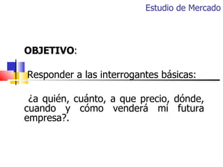 Estudio de Mercado OBJETIVO : Responder a las interrogantes básicas: ¿a quién, cuánto, a que precio, dónde, cuando y cómo ...