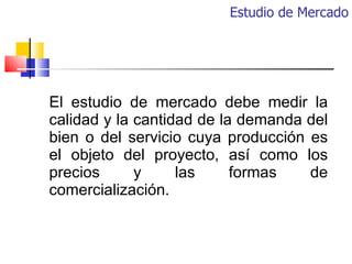 Estudio de Mercado El estudio de mercado debe medir la calidad y la cantidad de la demanda del bien o del servicio cuya pr...