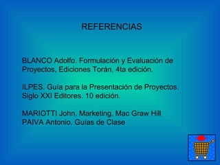 REFERENCIAS BLANCO Adolfo. Formulación y Evaluación de Proyectos, Ediciones Torán, 4ta edición.  ILPES. Guía para la Presentación de Proyectos. Siglo XXI Editores. 10 edición.  MARIOTTI John.  Marketing. Mac Graw Hill  PAIVA Antonio.  Guías de Clase  