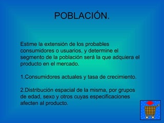 POBLACIÓN. Estime la extensión de los probables consumidores o usuarios, y determine el segmento de la población será la que adquiera el producto en el mercado.    1.Consumidores actuales y tasa de crecimiento. 2.Distribución espacial de la misma, por grupos de edad, sexo y otros cuyas especificaciones afecten al producto.    