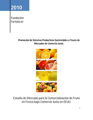 1
Estudio de Mercado para la Comercialización de Fruta
en Fresco bajo Comercio Justo en EEUU.
2010
Fundación
Fortalecer
Promoción de Sistemas Productivos Sustentables a Través de
Mercados de Comercio Justo.
 