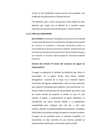 Si bien se han introducido nuevos envases más pequeños, aún
el 80% del mercado prefiere el formato de litro.
“No obstante, poco a poco las personas están viendo las otras
opciones que surgen con el objetivo de ir creando nuevas
ocasiones de consumo fuera del desayuno”, finalizó Ferrand.
1.2.2.2.PERFIL DEL CONSUMIDOR
Kay Tamillow: Analistade investigaciónde EuromonitorInternational
yresponsable del desarrolloylacalidadde lainvestigaciónde productos
de consumo en Colombia y Venezuela, incluyendo estudios en
profundidadde laindustriade alimentosybebidas.Tamillow tieneuna
licenciaturaenEstudiosInternacionalesde laUniversidadde Chicago y
una maestría en Estudios Internacionales de Claremont Graduate
University.
Extracto del artículo “El boom del consumo de yogurt en
Latinoamérica”
El yogurt se aprovecha la multitud de beneficios que ofrece al
consumidor. En la región, hemos visto fuertes cambios
demográficos -inserción de la mujer en el mercado laboral,
incremento de hogares unipersonales, ritmo de vida acelerado-
que impulsan la demanda para productos más convenientes "on-
the-go" (sobre la marcha) para los consumidores que tienen cada
vez menos tiempo de preparar la comida en casa. En este
sentido, el yogurt, y especialmente el yogurt bebestible, es
considerado una buena solución debido a su portabilidad,
aceptabilidad para cualquier hora del día, y alto valor
nutritivo. Además, la tendencia global haciaproductos saludables,
fortificados y funcionales ya llegóa laregión y a los países andinos.
El yogurt ya era percibido como un alimento saludable, y el
lanzamiento en años recientes de una enorme cantidad de
presentaciones fortificados y funcionales elevó su perfil.
 