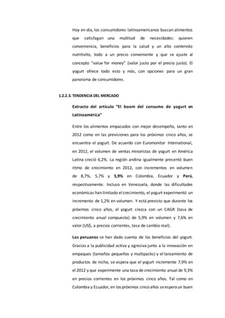 Hoy en día, los consumidores latinoamericanos buscan alimentos
que satisfagan una multitud de necesidades: quieren
conveniencia, beneficios para la salud y un alto contenido
nutritivito, todo a un precio conveniente y que se ajuste al
concepto “value for money” (valor justo por el precio justo). El
yogurt ofrece todo esto y más, con opciones para un gran
panorama de consumidores.
1.2.2.3. TENDENCIA DEL MERCADO
Extracto del artículo “El boom del consumo de yogurt en
Latinoamérica”
Entre los alimentos empacados con mejor desempeño, tanto en
2012 como en las previsiones para los próximos cinco años, se
encuentra el yogurt. De acuerdo con Euromonitor International,
en 2012, el volumen de ventas minoristas de yogurt en América
Latina creció 6,2%. La región andina igualmente presentó buen
ritmo de crecimiento en 2012, con incrementos en volumen
de 8,7%, 5,7% y 5,9% en Colombia, Ecuador y Perú,
respectivamente. Incluso en Venezuela, donde las dificultades
económicas han limitado elcrecimiento, el yogurt experimentó un
incremento de 1,2% en volumen. Y está previsto que durante los
próximos cinco años, el yogurt crezca con un CAGR (tasa de
crecimiento anual compuesta) de 5,9% en volumen y 7,6% en
valor (US$, a precios corrientes, tasa de cambio real).
Los peruanos se han dado cuenta de los beneficios del yogurt.
Gracias a la publicidad activa y agresiva junto a la innovación en
empaques (tamaños pequeños y multipacks) y el lanzamiento de
productos de nicho, se espera que el yogurt incremente 7,9% en
el 2012 y que experimente una tasa de crecimiento anual de 9,3%
en precios corrientes en los próximos cinco años. Tal como en
Colombia y Ecuador, en los próximos cinco años seesperaun buen
 