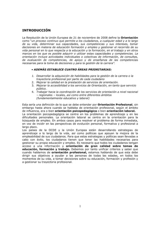 INTRODUCCIÓN
La Resolución de la Unión Europea de 21 de noviembre de 2008 define la Orientación
como “un proceso continuo que permite a los ciudadanos, a cualquier edad y a lo largo
de su vida, determinar sus capacidades, sus competencias y sus intereses, tomar
decisiones en materia de educación formación y empleo y gestionar el recorrido de su
vida personal en lo que respecta a la educación y la formación, en el trabajo y en otros
marcos en los que es posible adquirir o utilizar estas capacidades y competencias. La
orientación incluye actividades individuales o colectivas de información, de consultas,
de evaluación de competencias, de apoyo y de enseñanza de las competencias
necesarias para la toma de decisiones y para la gestión de la carrera”.
• ADEMÁS ESTABLECE CUATRO ÁREAS PRIORITARIAS:
1. Desarrollar la adquisición de habilidades para la gestión de la carrera o la
trayectoria profesional por parte de cada ciudadano
2. Mejorar la calidad en la prestación de servicios de orientación.
3. Mejorar la accesibilidad a los servicios de Orientación, en tanto que servicio
público.
4. Trabajar hacia la coordinación de los servicios de orientación a nivel nacional
– regionales – locales, así como entre diferentes ámbitos
(fundamentalmente educativo y laboral)
Esta sería una definición de lo que se debe entender por Orientación Profesional, sin
embargo hasta ahora cuando se hablaba de orientación profesional, según el ámbito
de influencia, era o bien orientación psicopedagógica o bien orientación laboral.
La orientación psicopedagógica se centra en los problemas de aprendizaje y en las
dificultades personales. La orientación laboral se centra en la orientación para la
búsqueda de empleo. En ambos casos para resolver el problema de forma inmediata,
en vez de incidir en las perspectivas de evolución personal, formativa y profesional a
largo plazo.
Los países de la OCDE y la Unión Europea están desarrollando estrategias de
aprendizaje a lo largo de la vida, así como políticas que apoyan la mejora de la
empleabilidad de sus ciudadanos. Para que estas estrategias y políticas sean llevadas a
cabo con éxito, los ciudadanos tienen que tener las habilidades necesarias para
gestionar su propia educación y empleo. Es necesario que todos los ciudadanos tengan
acceso a una información y orientación de gran calidad sobre temas de
educación, formación y trabajo. Debemos por tanto unificar criterios y saber que
cuando hablamos de orientación profesional, estamos hablando de que esta debe
dirigir sus objetivos a ayudar a las personas de todas las edades, en todos los
momentos de su vida, a tomar decisiones sobre su educación, formación y profesión y
a gestionar su trayectoria profesional.

1

 