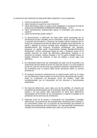 La estructura del contenido de cada perfil debe responder a cinco preguntas:
1. ¿Como se denomina el perfil?
2. ¿Qué necesita el usuario en ese momento?
3. ¿Qué alternativas tiene el usuario para establecer su itinerario formativo
profesional (ITINERARIO FORMATIVO PROFESIONAL. I.F.P.)
4. ¿Qué competencias profesionales ejerce el orientador que atiende al
usuario?
5. ¿Qué herramientas puede utilizar?
1. La denominación o definición de cada perfil viene expresada por la
combinación de las variables que lo componen, Etapa de vida, Titulación
y situación de formación y Situación de empleo siendo necesario por lo
menos la combinación de dos de estas tres variables para denominar un
perfil y dejando la tercera variable para establecer alternativas en el
establecimiento del itinerario formativo profesional. Por ejemplo,
tomemos un posible perfil “Joven/Adulto titulado Bachiller/Formacion
Profesional”, hemos combinado Etapa de vida y Titulación ahora en el
posible itinerario se verán las diferentes alternativas respecto a su
situación de empleo. ¿Quiere trabajar o no? Si quiere trabajar busca un
trabajo temporal sin importar el tipo de trabajo o busca algo mas
definitivo.
2. Es importante determinar las necesidades de cada uno de lo perfiles y es
importante hacerlo desde el punto de vista del usuario y no solo desde el
punto de vista de los servicios que podemos ofrecerle. Especialmente en
los momentos que el usuario debe tomar decisiones sobre su carrera
profesional.
3. El itinerario formativo profesional de un determinado perfil es el mapa
con las diferentes rutas a seguir en función de las decisiones del usuario,
tanto en cuestiones de formación como de empleo. Todo ello
complementado con la información de los recursos y herramientas
disponibles.

4. Se trata de determinar, para cada uno de los perfiles, el conjunto de
competencias profesionales que el orientador debe de ejercer y por tanto
poseer y en que grado. Este instrumento es clave para determinar
necesidades de formación de los Orientadores y mejorar la calidad en la
prestación de los servicios de orientación.
5. Sabiendo quien es el usuario y conociendo sus necesidades y posibles
alternativas, conscientes de las competencias necesarias para intervenir,
es conveniente contar con un conjunto de herramientas que faciliten el
trabajo del profesional de la Orientación. En este apartado intentaremos
recopilar las herramientas válidas para cada uno de los perfiles.

3

 
