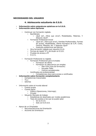 NECESIDADES DEL USUARIO
4. Adolescente estudiante de E.S.O.
•
•

Información sobre asignaturas optativas en la E.S.O.
Información sobre Opciones
•

Continuar con formación reglada.
• Bachillerato
• ¿Qué es?, ¿Para que sirve?, Modalidades, Materias. Y
despues ¿Qué?
• Formación Profesional Inicial
• ¿Qué es?, ¿Para que sirve?, Familias Profesionales, Formas
de acceso, Modalidades, Oferta formativa de G.M. Ciclos,
Centros, Módulos, etc. Y despues ¿Qué?
• Institutos politécnicos del Ejercito
• Otra formación reglada que requiera E.S.O.
• Formas de repetir 4º o de titular en E.S.O.
• Pruebas de acceso a FP
• P.C.P.I.

Formación Profesional no reglada.
• Formación Profesional para el empleo
• Formacion de oferta
• Formacion en alternancia con empleo
• Plan FIJA (Ctos de formación)
• Escuelas Taller
• Centros sociolaborales
• Certificados de profesionalidad
• Competencias clave para acceso a certificados
Información sobre formación complementaria
• Competencias trasversales
• Tic,s
• Idiomas
•

•

•

•

Información sobre el mundo laboral
• Cuenta propia
• Cuenta Ajena
• Público (Oposiciones, Interinaje)
• Privado
• Situación Mercado de trabajo
• Estadísticas de desempleo por niveles académicos
• Tipos de puestos a los que se puede optar
• Sin la E.S.O.
• Solo con la E.S.O.
•
Apoyo de un Orientador
• Recursos/Servicios de Orientación
• Acciones de Orientacion

5

 
