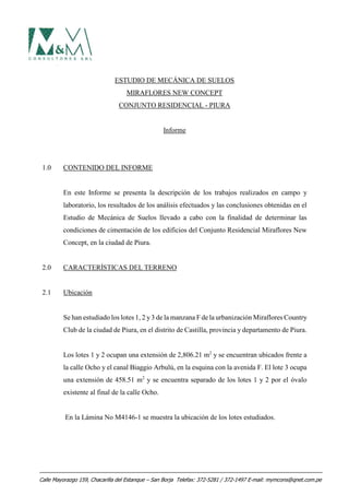 ESTUDIO DE MECÁNICA DE SUELOS
MIRAFLORES NEW CONCEPT
CONJUNTO RESIDENCIAL - PIURA
Informe
1.0 CONTENIDO DEL INFORME
En este Informe se presenta la descripción de los trabajos realizados en campo y
laboratorio, los resultados de los análisis efectuados y las conclusiones obtenidas en el
Estudio de Mecánica de Suelos llevado a cabo con la finalidad de determinar las
condiciones de cimentación de los edificios del Conjunto Residencial Miraflores New
Concept, en la ciudad de Piura.
2.0 CARACTERÍSTICAS DEL TERRENO
2.1 Ubicación
Se han estudiado los lotes 1, 2 y3 de la manzana F de la urbanización Miraflores Country
Club de la ciudad de Piura, en el distrito de Castilla, provincia y departamento de Piura.
Los lotes 1 y 2 ocupan una extensión de 2,806.21 m2
y se encuentran ubicados frente a
la calle Ocho y el canal Biaggio Arbulú, en la esquina con la avenida F. El lote 3 ocupa
una extensión de 458.51 m2
y se encuentra separado de los lotes 1 y 2 por el óvalo
existente al final de la calle Ocho.
En la Lámina No M4146-1 se muestra la ubicación de los lotes estudiados.
Calle Mayorazgo 159, Chacarilla del Estanque – San Borja Telefax: 372-5281 / 372-1497 E-mail: mymcons@qnet.com.pe
 