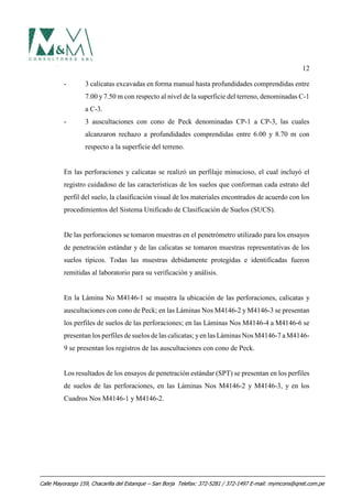 12
- 3 calicatas excavadas en forma manual hasta profundidades comprendidas entre
7.00 y 7.50 m con respecto al nivel de la superficie del terreno, denominadas C-1
a C-3.
- 3 auscultaciones con cono de Peck denominadas CP-1 a CP-3, las cuales
alcanzaron rechazo a profundidades comprendidas entre 6.00 y 8.70 m con
respecto a la superficie del terreno.
En las perforaciones y calicatas se realizó un perfilaje minucioso, el cual incluyó el
registro cuidadoso de las características de los suelos que conforman cada estrato del
perfil del suelo, la clasificación visual de los materiales encontrados de acuerdo con los
procedimientos del Sistema Unificado de Clasificación de Suelos (SUCS).
De las perforaciones se tomaron muestras en el penetrómetro utilizado para los ensayos
de penetración estándar y de las calicatas se tomaron muestras representativas de los
suelos típicos. Todas las muestras debidamente protegidas e identificadas fueron
remitidas al laboratorio para su verificación y análisis.
En la Lámina No M4146-1 se muestra la ubicación de las perforaciones, calicatas y
auscultaciones con cono de Peck; en las Láminas Nos M4146-2 y M4146-3 se presentan
los perfiles de suelos de las perforaciones; en las Láminas Nos M4146-4 a M4146-6 se
presentan los perfiles de suelos de las calicatas; yen las Láminas Nos M4146-7 a M4146-
9 se presentan los registros de las auscultaciones con cono de Peck.
Los resultados de los ensayos de penetración estándar (SPT) se presentan en los perfiles
de suelos de las perforaciones, en las Láminas Nos M4146-2 y M4146-3, y en los
Cuadros Nos M4146-1 y M4146-2.
Calle Mayorazgo 159, Chacarilla del Estanque – San Borja Telefax: 372-5281 / 372-1497 E-mail: mymcons@qnet.com.pe
 