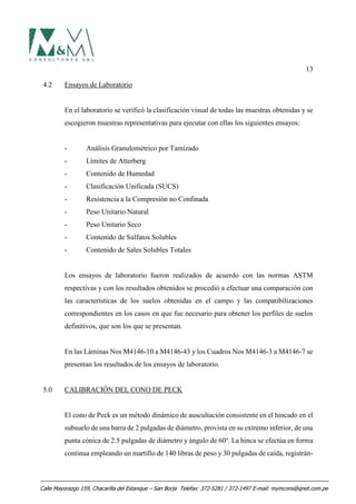 13
4.2 Ensayos de Laboratorio
En el laboratorio se verificó la clasificación visual de todas las muestras obtenidas y se
escogieron muestras representativas para ejecutar con ellas los siguientes ensayos:
- Análisis Granulométrico por Tamizado
- Límites de Atterberg
- Contenido de Humedad
- Clasificación Unificada (SUCS)
- Resistencia a la Compresión no Confinada
- Peso Unitario Natural
- Peso Unitario Seco
- Contenido de Sulfatos Solubles
- Contenido de Sales Solubles Totales
Los ensayos de laboratorio fueron realizados de acuerdo con las normas ASTM
respectivas y con los resultados obtenidos se procedió a efectuar una comparación con
las características de los suelos obtenidas en el campo y las compatibilizaciones
correspondientes en los casos en que fue necesario para obtener los perfiles de suelos
definitivos, que son los que se presentan.
En las Láminas Nos M4146-10 a M4146-43 y los Cuadros Nos M4146-3 a M4146-7 se
presentan los resultados de los ensayos de laboratorio.
5.0 CALIBRACIÓN DEL CONO DE PECK
El cono de Peck es un método dinámico de auscultación consistente en el hincado en el
subsuelo de una barra de 2 pulgadas de diámetro, provista en su extremo inferior, de una
punta cónica de 2.5 pulgadas de diámetro y ángulo de 60o
. La hinca se efectúa en forma
continua empleando un martillo de 140 libras de peso y 30 pulgadas de caída, registrán-
Calle Mayorazgo 159, Chacarilla del Estanque – San Borja Telefax: 372-5281 / 372-1497 E-mail: mymcons@qnet.com.pe
 
