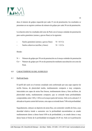14
dose el número de golpes requerido por cada 15 cm de penetración; los resultados se
presentan en un registro continuo de número de golpes por cada 30 cm de penetración.
La relación entre los resultados del cono de Peck con el ensayo estándar de penetración
para suelos granulares (arenas y gravas finas) es la siguiente:
- Suelos granulares (arenas y gravas finas) N = 0.5 Cn
- Suelos cohesivos (arcillas y limos) N = 1.0 Cn
Donde:
N = Número de golpes por 30 cm de penetración en el ensayo estándar de penetración
Cn = Número de golpes por 30 cm de penetración mediante auscultación con cono de
Peck.
6.0 CARACTERÍSTICAS DEL SUBSUELO
6.1 Perfil del Suelo
El perfil del suelo en el terreno estudiado está conformado por una capa superior de
arcilla limosa, de plasticidad media, medianamente compacta a muy compacta,
intercalada con capas de arena fina limosa, medianamente densa y limo arcilloso, de
plasticidad media, medianamente compacto; que se extiende hasta profundidades
comprendidas entre 3.00 y 3.40 m en la mayor parte del terreno. Sólo en la calicata C-2
ubicada en la parte central del terreno, esta capa se extiende hasta 7.00 m de profundidad.
Seguidamente, subyace un depósito de arena fina, con contenido variable de limo, cuya
densidad relativa tiende a aumentar con la profundidad encontrándose en estado
medianamente denso a denso hasta 8.00 m de profundidad; y en estado denso a muy
denso hasta el límite de la profundidad investigada (16.45 m). Solo en la perforación
Calle Mayorazgo 159, Chacarilla del Estanque – San Borja Telefax: 372-5281 / 372-1497 E-mail: mymcons@qnet.com.pe
 