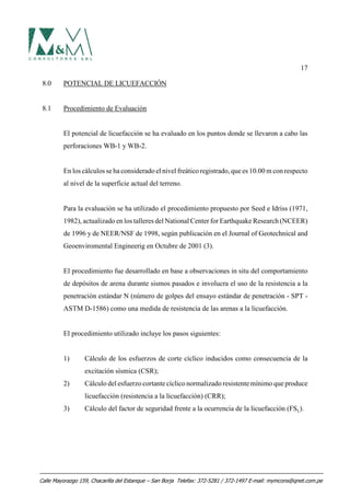 17
8.0 POTENCIAL DE LICUEFACCIÓN
8.1 Procedimiento de Evaluación
El potencial de licuefacción se ha evaluado en los puntos donde se llevaron a cabo las
perforaciones WB-1 y WB-2.
En los cálculos se ha considerado el nivel freático registrado, que es 10.00 m con respecto
al nivel de la superficie actual del terreno.
Para la evaluación se ha utilizado el procedimiento propuesto por Seed e Idriss (1971,
1982), actualizado en los talleres del National Center for Earthquake Research (NCEER)
de 1996 y de NEER/NSF de 1998, según publicación en el Journal of Geotechnical and
Geoenviromental Engineerig en Octubre de 2001 (3).
El procedimiento fue desarrollado en base a observaciones in situ del comportamiento
de depósitos de arena durante sismos pasados e involucra el uso de la resistencia a la
penetración estándar N (número de golpes del ensayo estándar de penetración - SPT -
ASTM D-1586) como una medida de resistencia de las arenas a la licuefacción.
El procedimiento utilizado incluye los pasos siguientes:
1) Cálculo de los esfuerzos de corte cíclico inducidos como consecuencia de la
excitación sísmica (CSR);
2) Cálculo del esfuerzo cortante cíclico normalizado resistente mínimo que produce
licuefacción (resistencia a la licuefacción) (CRR);
3) Cálculo del factor de seguridad frente a la ocurrencia de la licuefacción (FSL).
Calle Mayorazgo 159, Chacarilla del Estanque – San Borja Telefax: 372-5281 / 372-1497 E-mail: mymcons@qnet.com.pe
 
