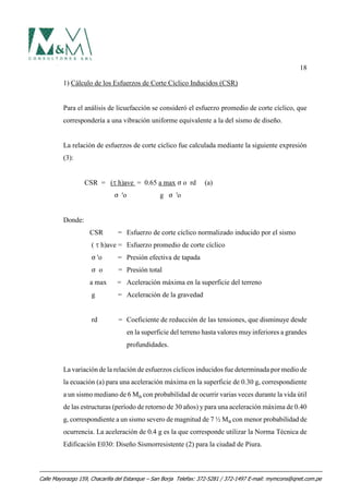 18
1) Cálculo de los Esfuerzos de Corte Cíclico Inducidos (CSR)
Para el análisis de licuefacción se consideró el esfuerzo promedio de corte cíclico, que
correspondería a una vibración uniforme equivalente a la del sismo de diseño.
La relación de esfuerzos de corte cíclico fue calculada mediante la siguiente expresión
(3):
CSR = (J h)ave = 0.65 a max F o rd (a)
F 'o g F 'o
Donde:
CSR = Esfuerzo de corte cíclico normalizado inducido por el sismo
( J h)ave = Esfuerzo promedio de corte cíclico
F 'o = Presión efectiva de tapada
F o = Presión total
a max = Aceleración máxima en la superficie del terreno
g = Aceleración de la gravedad
rd = Coeficiente de reducción de las tensiones, que disminuye desde
en la superficie del terreno hasta valores muy inferiores a grandes
profundidades.
La variación de la relación de esfuerzos cíclicos inducidos fue determinada por medio de
la ecuación (a) para una aceleración máxima en la superficie de 0.30 g, correspondiente
a un sismo mediano de 6 MB con probabilidad de ocurrir varias veces durante la vida útil
de las estructuras (período de retorno de 30 años) y para una aceleración máxima de 0.40
g, correspondiente a un sismo severo de magnitud de 7 ½ MB con menor probabilidad de
ocurrencia. La aceleración de 0.4 g es la que corresponde utilizar la Norma Técnica de
Edificación E030: Diseño Sismorresistente (2) para la ciudad de Piura.
Calle Mayorazgo 159, Chacarilla del Estanque – San Borja Telefax: 372-5281 / 372-1497 E-mail: mymcons@qnet.com.pe
 