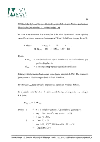 19
2) Cálculo del Esfuerzo Cortante Cíclico Normalizado Resistente Mínimo que Produce
Licuefacción (Resistencia a la Licuefacción) (CRR)
El valor de la resistencia a la licuefacción CRR se ha determinado con la siguiente
expresión propuesta para arenas limpias por A.F. Rauch de la Universidad de Texas (3):
CRR7.5 = 1 + N1(60) + 50 - 1
34 - N1(60) 135 (10 N1(60) + 45)2
200
Donde:
CRR7.5 = Esfuerzo cortante cíclico normalizado resistente mínimo que
produce licuefacción
N1(60) = Resistencia a la penetración estándar normalizada
Esta expresión fue desarrollada para un sismo de una magnitud de 7 ½ y debe corregirse
para obtener el valor correspondiente al sismo de análisis.
El valor de N1(60) debe corregirse en el caso de arenas con presencia de finos.
La corrección se ha llevado a cabo considerando la siguiente expresión propuesta por
R.B. Seed:
N1(60) CS = α + β N1(60)
Donde: α = 0 si el contenido de finos (FC) es menor o igual que 5%
= exp (1.76 - (190/FC2
)) para 5% < FC < 35%
= 5 para FC $35%
β = 1 para FC # 5%
= exp (0.99 + (FC1.5
/1000)) para 5% < FC < 35%
= 1.2 para FC $35%
Calle Mayorazgo 159, Chacarilla del Estanque – San Borja Telefax: 372-5281 / 372-1497 E-mail: mymcons@qnet.com.pe
 