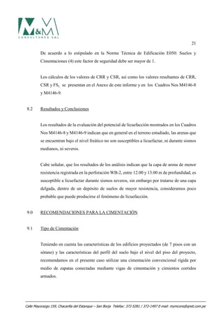 21
De acuerdo a lo estipulado en la Norme Técnica de Edificación E050: Suelos y
Cimentaciones (4) este factor de seguridad debe ser mayor de 1.
Los cálculos de los valores de CRR y CSR, así como los valores resultantes de CRR,
CSR y FSL se presentan en el Anexo de este informe y en los Cuadros Nos M4146-8
y M4146-9.
8.2 Resultados y Conclusiones
Los resultados de la evaluación del potencial de licuefacción mostrados en los Cuadros
Nos M4146-8 y M4146-9 indican que en general en el terreno estudiado, las arenas que
se encuentran bajo el nivel freático no son susceptibles a licuefactar, ni durante sismos
medianos, ni severos.
Cabe señalar, que los resultados de los análisis indican que la capa de arena de menor
resistencia registrada en la perforación WB-2, entre 12.00 y 13.00 m de profundidad, es
susceptible a licuefactar durante sismos severos, sin embargo por tratarse de una capa
delgada, dentro de un depósito de suelos de mayor resistencia, consideramos poco
probable que puede producirse el fenómeno de licuefacción.
9.0 RECOMENDACIONES PARA LA CIMENTACIÓN
9.1 Tipo de Cimentación
Teniendo en cuenta las características de los edificios proyectados (de 7 pisos con un
sótano) y las características del perfil del suelo bajo el nivel del piso del proyecto,
recomendamos en el presente caso utilizar una cimentación convencional rígida por
medio de zapatas conectadas mediante vigas de cimentación y cimientos corridos
armados.
Calle Mayorazgo 159, Chacarilla del Estanque – San Borja Telefax: 372-5281 / 372-1497 E-mail: mymcons@qnet.com.pe
 