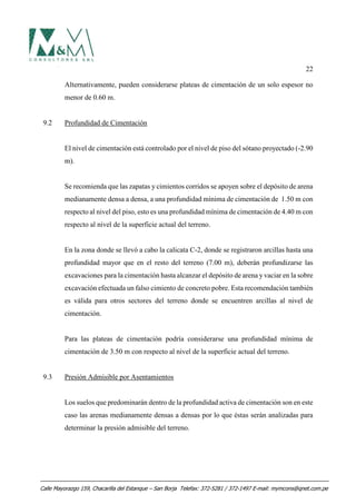 22
Alternativamente, pueden considerarse plateas de cimentación de un solo espesor no
menor de 0.60 m.
9.2 Profundidad de Cimentación
El nivel de cimentación está controlado por el nivel de piso del sótano proyectado (-2.90
m).
Se recomienda que las zapatas y cimientos corridos se apoyen sobre el depósito de arena
medianamente densa a densa, a una profundidad mínima de cimentación de 1.50 m con
respecto al nivel del piso, esto es una profundidad mínima de cimentación de 4.40 m con
respecto al nivel de la superficie actual del terreno.
En la zona donde se llevó a cabo la calicata C-2, donde se registraron arcillas hasta una
profundidad mayor que en el resto del terreno (7.00 m), deberán profundizarse las
excavaciones para la cimentación hasta alcanzar el depósito de arena y vaciar en la sobre
excavación efectuada un falso cimiento de concreto pobre. Esta recomendación también
es válida para otros sectores del terreno donde se encuentren arcillas al nivel de
cimentación.
Para las plateas de cimentación podría considerarse una profundidad mínima de
cimentación de 3.50 m con respecto al nivel de la superficie actual del terreno.
9.3 Presión Admisible por Asentamientos
Los suelos que predominarán dentro de la profundidad activa de cimentación son en este
caso las arenas medianamente densas a densas por lo que éstas serán analizadas para
determinar la presión admisible del terreno.
Calle Mayorazgo 159, Chacarilla del Estanque – San Borja Telefax: 372-5281 / 372-1497 E-mail: mymcons@qnet.com.pe
 