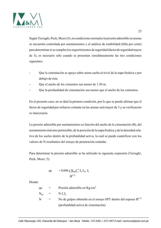 23
Según Terzaghi, Peck, Mesri (5), en condiciones normales la presión admisible en arenas
se encuentra controlada por asentamientos y el análisis de estabilidad (falla por corte)
paradeterminarsi secumplenlos requerimientos deseguridad(factordeseguridadmayor
de 3), es necesario sólo cuando se presentan simultáneamente las tres condiciones
siguientes:
- Que la cimentación se apoye sobre arena suelta al nivel de la napa freática o por
debajo de ésta.
- Que el ancho de los cimientos sea menor de 1.50 m.
- Que la profundidad de cimentación sea menor que el ancho de los cimientos.
En el presente caso, no se dará la primera condición, por lo que se puede afirmar que el
factor de seguridad por esfuerzo cortante en las arenas será mayor de 3 y su verificación
es innecesaria.
La presión admisible por asentamientos es función del ancho de la cimentación (B), del
asentamiento máximo permisible, de la posición de la napa freática yde la densidad rela-
tiva de los suelos dentro de la profundidad activa, la cual se puede cuantificar con los
valores de N resultantes del ensayo de penetración estándar.
Para determinar la presión admisible se ha utilizado la siguiente expresión (Terzaghi,
Peck, Mesri, 5):
qa = 0.096 ( N60)1.4
fδ fNF fF
B0.75
Donde:
qa = Presión admisible en Kg/cm2
N60 = N fl fd
N = No de golpes obtenido en el ensayo SPT dentro del espesor B0.75
(profundidad activa de cimentación)
Calle Mayorazgo 159, Chacarilla del Estanque – San Borja Telefax: 372-5281 / 372-1497 E-mail: mymcons@qnet.com.pe
 