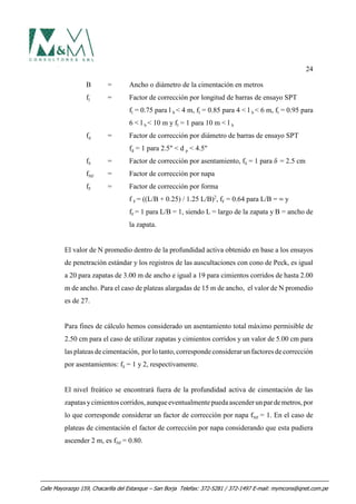 24
B = Ancho o diámetro de la cimentación en metros
fl = Factor de corrección por longitud de barras de ensayo SPT
fl = 0.75 para l b < 4 m, fl = 0.85 para 4 < l b < 6 m, fl = 0.95 para
6 < l b < 10 m y fl = 1 para 10 m < l b
fd = Factor de corrección por diámetro de barras de ensayo SPT
fd = 1 para 2.5" < d p < 4.5"
fδ = Factor de corrección por asentamiento, fδ = 1 para δ = 2.5 cm
fNF = Factor de corrección por napa
fF = Factor de corrección por forma
f F = ((L/B + 0.25) / 1.25 L/B)2
, fF = 0.64 para L/B = 4 y
fF = 1 para L/B = 1, siendo L = largo de la zapata y B = ancho de
la zapata.
El valor de N promedio dentro de la profundidad activa obtenido en base a los ensayos
de penetración estándar y los registros de las auscultaciones con cono de Peck, es igual
a 20 para zapatas de 3.00 m de ancho e igual a 19 para cimientos corridos de hasta 2.00
m de ancho. Para el caso de plateas alargadas de 15 m de ancho, el valor de N promedio
es de 27.
Para fines de cálculo hemos considerado un asentamiento total máximo permisible de
2.50 cm para el caso de utilizar zapatas y cimientos corridos y un valor de 5.00 cm para
las plateas de cimentación, porlotanto,correspondeconsiderarunfactores decorrección
por asentamientos: fδ = 1 y 2, respectivamente.
El nivel freático se encontrará fuera de la profundidad activa de cimentación de las
zapatas ycimientos corridos,aunqueeventualmentepuedaascenderunpardemetros,por
lo que corresponde considerar un factor de corrección por napa fNF = 1. En el caso de
plateas de cimentación el factor de corrección por napa considerando que esta pudiera
ascender 2 m, es fNF = 0.80.
Calle Mayorazgo 159, Chacarilla del Estanque – San Borja Telefax: 372-5281 / 372-1497 E-mail: mymcons@qnet.com.pe
 