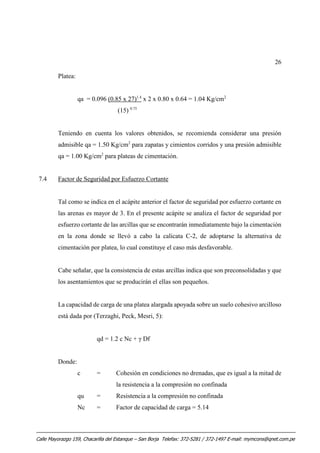 26
Platea:
qa = 0.096 (0.85 x 27)1.4
x 2 x 0.80 x 0.64 = 1.04 Kg/cm2
(15) 0.75
Teniendo en cuenta los valores obtenidos, se recomienda considerar una presión
admisible qa = 1.50 Kg/cm2
para zapatas y cimientos corridos y una presión admisible
qa = 1.00 Kg/cm2
para plateas de cimentación.
7.4 Factor de Seguridad por Esfuerzo Cortante
Tal como se indica en el acápite anterior el factor de seguridad por esfuerzo cortante en
las arenas es mayor de 3. En el presente acápite se analiza el factor de seguridad por
esfuerzo cortante de las arcillas que se encontrarán inmediatamente bajo la cimentación
en la zona donde se llevó a cabo la calicata C-2, de adoptarse la alternativa de
cimentación por platea, lo cual constituye el caso más desfavorable.
Cabe señalar, que la consistencia de estas arcillas indica que son preconsolidadas y que
los asentamientos que se producirán el ellas son pequeños.
La capacidad de carga de una platea alargada apoyada sobre un suelo cohesivo arcilloso
está dada por (Terzaghi, Peck, Mesri, 5):
qd = 1.2 c Nc + γ Df
Donde:
c = Cohesión en condiciones no drenadas, que es igual a la mitad de
la resistencia a la compresión no confinada
qu = Resistencia a la compresión no confinada
Nc = Factor de capacidad de carga = 5.14
Calle Mayorazgo 159, Chacarilla del Estanque – San Borja Telefax: 372-5281 / 372-1497 E-mail: mymcons@qnet.com.pe
 