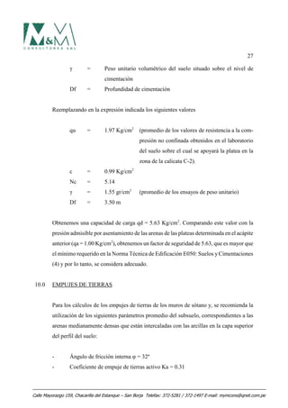 27
γ = Peso unitario volumétrico del suelo situado sobre el nivel de
cimentación
Df = Profundidad de cimentación
Reemplazando en la expresión indicada los siguientes valores
qu = 1.97 Kg/cm2
(promedio de los valores de resistencia a la com-
presión no confinada obtenidos en el laboratorio
del suelo sobre el cual se apoyará la platea en la
zona de la calicata C-2).
c = 0.99 Kg/cm2
Nc = 5.14
γ = 1.55 gr/cm3
(promedio de los ensayos de peso unitario)
Df = 3.50 m
Obtenemos una capacidad de carga qd = 5.63 Kg/cm2
. Comparando este valor con la
presión admisible por asentamiento de las arenas de las plateas determinada en el acápite
anterior (qa = 1.00 Kg/cm2
), obtenemos un factor de seguridad de 5.63, que es mayor que
el mínimo requerido en la Norma Técnica de Edificación E050: Suelos y Cimentaciones
(4) y por lo tanto, se considera adecuado.
10.0 EMPUJES DE TIERRAS
Para los cálculos de los empujes de tierras de los muros de sótano y, se recomienda la
utilización de los siguientes parámetros promedio del subsuelo, correspondientes a las
arenas medianamente densas que están intercaladas con las arcillas en la capa superior
del perfil del suelo:
- Ángulo de fricción interna φ = 32º
- Coeficiente de empuje de tierras activo Ka = 0.31
Calle Mayorazgo 159, Chacarilla del Estanque – San Borja Telefax: 372-5281 / 372-1497 E-mail: mymcons@qnet.com.pe
 