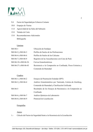 2
9.4 Factor de Seguridad por Esfuerzo Cortante
10.0 Empujes de Tierras
11.0 Agresividad de las Sales del Subsuelo
12.0 Taludes de Corte
13.0 Recomendaciones Adicionales
Bibliografía
Láminas
M4146-1 Ubicación de Sondajes
M4146-2 y M4146-3 Perfiles de Suelos de las Perforaciones
M4146-4 a M4146-6 Perfiles de Suelos de las Calicatas
M4146-7 a M4146-9 Registros de las Auscultaciones con Cono de Peck
M4146-10 a M4146-36 Curvas Granulométricas
M4146-37 a M4146-43 Resistencia a la Compresión no Confinada, Pesos Unitarios y
Contenido de Humedad
Cuadros
M4146-1 y M4146-2 Ensayos de Penetración Estándar (SPT)
M4146-3 y M4146-4 Análisis Granulométrico por Tamizado, Límites de Atterberg,
Contenido de Humedad y Clasificación Unificada
M4146-5 Resultados de los Ensayos de Resistencia a la Compresión no
Confinada
M4146-6 y M4146-7 Análisis Químicos de Laboratorio
M4146-8 y M4146-9 Potencial de Licuefacción
Fotografías
Anexo
1.- Cálculo del Factor de Seguridad frente a la Ocurrencia de la Licuefacción
Calle Mayorazgo 159, Chacarilla del Estanque – San Borja Telefax: 372-5281 / 372-1497 E-mail: mymcons@qnet.com.pe
 