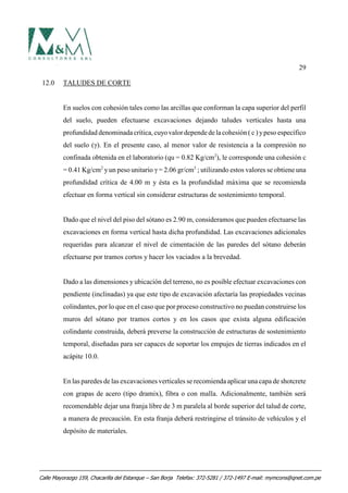 29
12.0 TALUDES DE CORTE
En suelos con cohesión tales como las arcillas que conforman la capa superior del perfil
del suelo, pueden efectuarse excavaciones dejando taludes verticales hasta una
profundidad denominadacrítica,cuyovalordependedelacohesión ( c ) ypeso específico
del suelo (γ). En el presente caso, al menor valor de resistencia a la compresión no
confinada obtenida en el laboratorio (qu = 0.82 Kg/cm2
), le corresponde una cohesión c
= 0.41 Kg/cm2
yun peso unitario γ = 2.06 gr/cm3
; utilizando estos valores se obtiene una
profundidad crítica de 4.00 m y ésta es la profundidad máxima que se recomienda
efectuar en forma vertical sin considerar estructuras de sostenimiento temporal.
Dado que el nivel del piso del sótano es 2.90 m, consideramos que pueden efectuarse las
excavaciones en forma vertical hasta dicha profundidad. Las excavaciones adicionales
requeridas para alcanzar el nivel de cimentación de las paredes del sótano deberán
efectuarse por tramos cortos y hacer los vaciados a la brevedad.
Dado a las dimensiones y ubicación del terreno, no es posible efectuar excavaciones con
pendiente (inclinadas) ya que este tipo de excavación afectaría las propiedades vecinas
colindantes, por lo que en el caso que por proceso constructivo no puedan construirse los
muros del sótano por tramos cortos y en los casos que exista alguna edificación
colindante construida, deberá preverse la construcción de estructuras de sostenimiento
temporal, diseñadas para ser capaces de soportar los empujes de tierras indicados en el
acápite 10.0.
En las paredes de las excavaciones verticales se recomienda aplicar una capa de shotcrete
con grapas de acero (tipo dramix), fibra o con malla. Adicionalmente, también será
recomendable dejar una franja libre de 3 m paralela al borde superior del talud de corte,
a manera de precaución. En esta franja deberá restringirse el tránsito de vehículos y el
depósito de materiales.
Calle Mayorazgo 159, Chacarilla del Estanque – San Borja Telefax: 372-5281 / 372-1497 E-mail: mymcons@qnet.com.pe
 