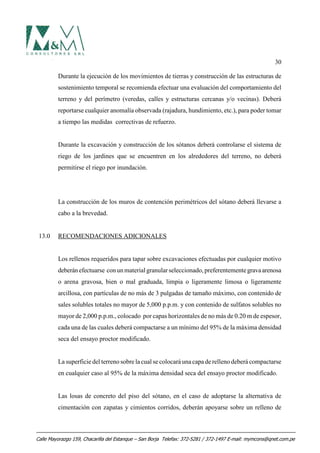 30
Durante la ejecución de los movimientos de tierras y construcción de las estructuras de
sostenimiento temporal se recomienda efectuar una evaluación del comportamiento del
terreno y del perímetro (veredas, calles y estructuras cercanas y/o vecinas). Deberá
reportarse cualquier anomalía observada (rajadura, hundimiento, etc.), para poder tomar
a tiempo las medidas correctivas de refuerzo.
Durante la excavación y construcción de los sótanos deberá controlarse el sistema de
riego de los jardines que se encuentren en los alrededores del terreno, no deberá
permitirse el riego por inundación.
La construcción de los muros de contención perimétricos del sótano deberá llevarse a
cabo a la brevedad.
13.0 RECOMENDACIONES ADICIONALES
Los rellenos requeridos para tapar sobre excavaciones efectuadas por cualquier motivo
deberánefectuarse conunmaterial granularseleccionado,preferentementegravaarenosa
o arena gravosa, bien o mal graduada, limpia o ligeramente limosa o ligeramente
arcillosa, con partículas de no más de 3 pulgadas de tamaño máximo, con contenido de
sales solubles totales no mayor de 5,000 p.p.m. y con contenido de sulfatos solubles no
mayor de 2,000 p.p.m., colocado por capas horizontales de no más de 0.20 m de espesor,
cada una de las cuales deberá compactarse a un mínimo del 95% de la máxima densidad
seca del ensayo proctor modificado.
La superficie del terreno sobre la cual se colocará una capa de relleno deberá compactarse
en cualquier caso al 95% de la máxima densidad seca del ensayo proctor modificado.
Las losas de concreto del piso del sótano, en el caso de adoptarse la alternativa de
cimentación con zapatas y cimientos corridos, deberán apoyarse sobre un relleno de
Calle Mayorazgo 159, Chacarilla del Estanque – San Borja Telefax: 372-5281 / 372-1497 E-mail: mymcons@qnet.com.pe
 
