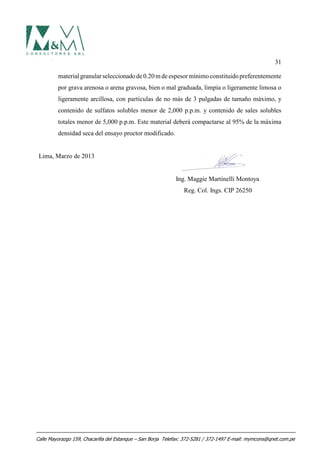 31
material granularseleccionadode0.20m deespesormínimoconstituidopreferentemente
por grava arenosa o arena gravosa, bien o mal graduada, limpia o ligeramente limosa o
ligeramente arcillosa, con partículas de no más de 3 pulgadas de tamaño máximo, y
contenido de sulfatos solubles menor de 2,000 p.p.m. y contenido de sales solubles
totales menor de 5,000 p.p.m. Este material deberá compactarse al 95% de la máxima
densidad seca del ensayo proctor modificado.
Lima, Marzo de 2013
Ing. Maggie Martinelli Montoya
Reg. Col. Ings. CIP 26250
Calle Mayorazgo 159, Chacarilla del Estanque – San Borja Telefax: 372-5281 / 372-1497 E-mail: mymcons@qnet.com.pe
 