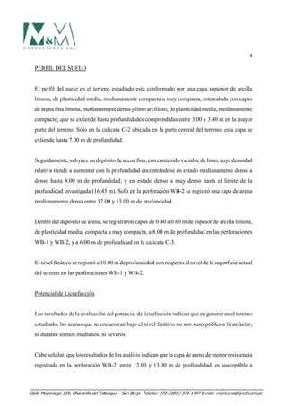 4
PERFIL DEL SUELO
El perfil del suelo en el terreno estudiado está conformado por una capa superior de arcilla
limosa, de plasticidad media, medianamente compacta a muy compacta, intercalada con capas
de arena fina limosa, medianamente densa ylimo arcilloso, de plasticidad media, medianamente
compacto; que se extiende hasta profundidades comprendidas entre 3.00 y 3.40 m en la mayor
parte del terreno. Sólo en la calicata C-2 ubicada en la parte central del terreno, esta capa se
extiende hasta 7.00 m de profundidad.
Seguidamente, subyace un depósito de arena fina, con contenido variable de limo, cuya densidad
relativa tiende a aumentar con la profundidad encontrándose en estado medianamente denso a
denso hasta 8.00 m de profundidad; y en estado denso a muy denso hasta el límite de la
profundidad investigada (16.45 m). Solo en la perforación WB-2 se registró una capa de arena
medianamente densa entre 12.00 y 13.00 m de profundidad.
Dentro del depósito de arena, se registraron capas de 0.40 a 0.60 m de espesor de arcilla limosa,
de plasticidad media, compacta a muy compacta, a 8.00 m de profundidad en las perforaciones
WB-1 y WB-2, y a 6.00 m de profundidad en la calicata C-3.
El nivel freático se registró a 10.00 m de profundidad con respecto al nivel de la superficie actual
del terreno en las perforaciones WB-1 y WB-2.
Potencial de Licuefacción
Los resultados de la evaluación del potencial de licuefacción indican que en general en el terreno
estudiado, las arenas que se encuentran bajo el nivel freático no son susceptibles a licuefactar,
ni durante sismos medianos, ni severos.
Cabe señalar, que los resultados de los análisis indican que la capa de arena de menor resistencia
registrada en la perforación WB-2, entre 12.00 y 13.00 m de profundidad, es susceptible a
Calle Mayorazgo 159, Chacarilla del Estanque – San Borja Telefax: 372-5281 / 372-1497 E-mail: mymcons@qnet.com.pe
 