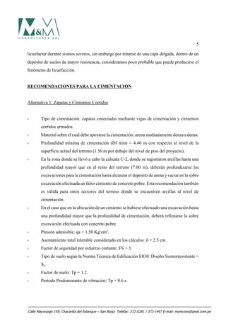 5
licuefactar durante sismos severos, sin embargo por tratarse de una capa delgada, dentro de un
depósito de suelos de mayor resistencia, consideramos poco probable que puede producirse el
fenómeno de licuefacción.
RECOMENDACIONES PARA LA CIMENTACIÓN
Alternativa 1: Zapatas y Cimientos Corridos
- Tipo de cimentación: zapatas conectadas mediante vigas de cimentación y cimientos
corridos armados.
- Material sobre el cual debe apoyarse la cimentación: arena medianamente densa a densa.
- Profundidad mínima de cimentación (Df min) = 4.40 m con respecto al nivel de la
superficie actual del terreno (1.50 m por debajo del nivel de piso del proyecto).
- En la zona donde se llevó a cabo la calicata C-2, donde se registraron arcillas hasta una
profundidad mayor que en el resto del terreno (7.00 m), deberán profundizarse las
excavaciones para la cimentación hasta alcanzar el depósito de arena y vaciar en la sobre
excavación efectuada un falso cimiento de concreto pobre. Esta recomendación también
es válida para otros sectores del terreno donde se encuentren arcillas al nivel de
cimentación.
- En el caso que en la ubicación de un cimiento se hubiese efectuado una excavación hasta
una profundidad mayor que la profundidad de cimentación, deberá rellenarse la sobre
excavación efectuada con concreto pobre.
- Presión admisible: qa = 1.50 Kg/cm2
.
- Asentamiento total tolerable considerado en los cálculos: δ = 2.5 cm.
- Factor de seguridad por esfuerzo cortante: FS > 3.
- Tipo de suelo según la Norma Técnica de Edificación E030: Diseño Sismorresistente =
S2.
- Factor de suelo: Tp = 1.2.
- Período Predominante de vibración: Tp = 0.6 s.
Calle Mayorazgo 159, Chacarilla del Estanque – San Borja Telefax: 372-5281 / 372-1497 E-mail: mymcons@qnet.com.pe
 
