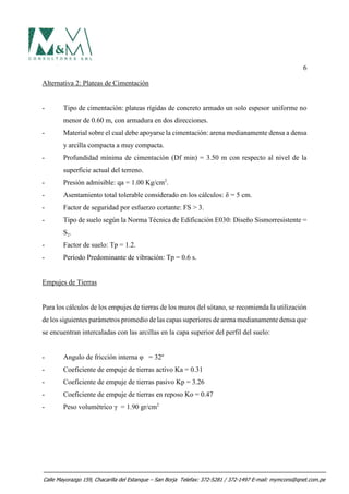 6
Alternativa 2: Plateas de Cimentación
- Tipo de cimentación: plateas rígidas de concreto armado un solo espesor uniforme no
menor de 0.60 m, con armadura en dos direcciones.
- Material sobre el cual debe apoyarse la cimentación: arena medianamente densa a densa
y arcilla compacta a muy compacta.
- Profundidad mínima de cimentación (Df min) = 3.50 m con respecto al nivel de la
superficie actual del terreno.
- Presión admisible: qa = 1.00 Kg/cm2
.
- Asentamiento total tolerable considerado en los cálculos: δ = 5 cm.
- Factor de seguridad por esfuerzo cortante: FS > 3.
- Tipo de suelo según la Norma Técnica de Edificación E030: Diseño Sismorresistente =
S2.
- Factor de suelo: Tp = 1.2.
- Período Predominante de vibración: Tp = 0.6 s.
Empujes de Tierras
Para los cálculos de los empujes de tierras de los muros del sótano, se recomienda la utilización
de los siguientes parámetros promedio de las capas superiores de arena medianamente densa que
se encuentran intercaladas con las arcillas en la capa superior del perfil del suelo:
- Angulo de fricción interna φ = 32º
- Coeficiente de empuje de tierras activo Ka = 0.31
- Coeficiente de empuje de tierras pasivo Kp = 3.26
- Coeficiente de empuje de tierras en reposo Ko = 0.47
- Peso volumétrico γ = 1.90 gr/cm2
Calle Mayorazgo 159, Chacarilla del Estanque – San Borja Telefax: 372-5281 / 372-1497 E-mail: mymcons@qnet.com.pe
 